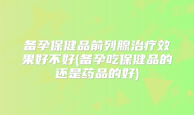 备孕保健品前列腺治疗效果好不好(备孕吃保健品的还是药品的好)
