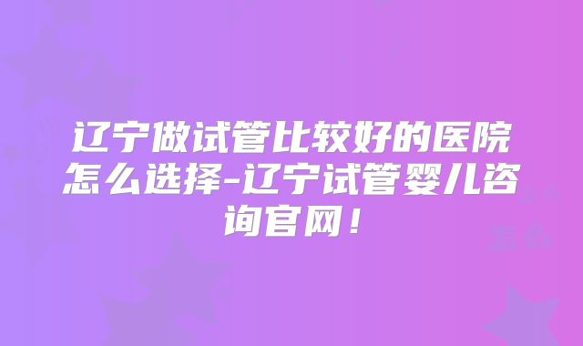 辽宁做试管比较好的医院怎么选择-辽宁试管婴儿咨询官网！