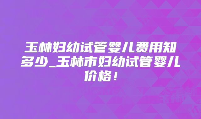 玉林妇幼试管婴儿费用知多少_玉林市妇幼试管婴儿价格！