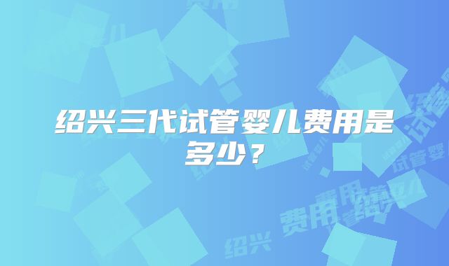 绍兴三代试管婴儿费用是多少？