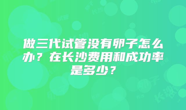 做三代试管没有卵子怎么办？在长沙费用和成功率是多少？
