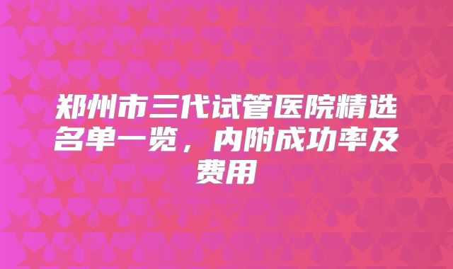 郑州市三代试管医院精选名单一览,内附成功率及费用