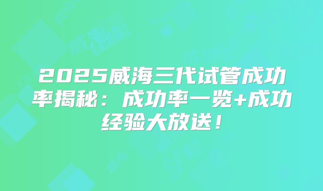 2025威海三代试管成功率揭秘：成功率一览+成功经验大放送！