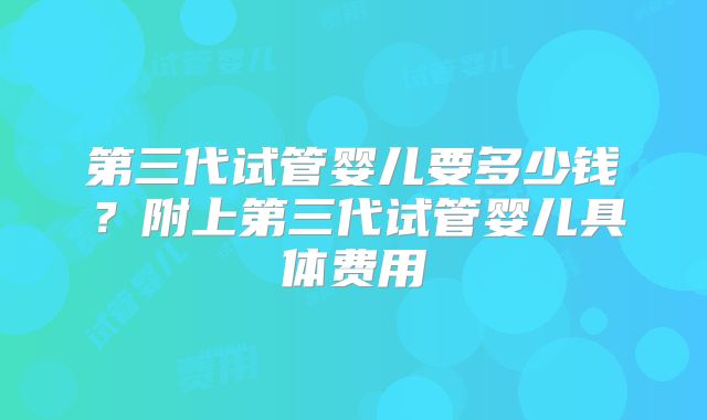 第三代试管婴儿要多少钱？附上第三代试管婴儿具体费用
