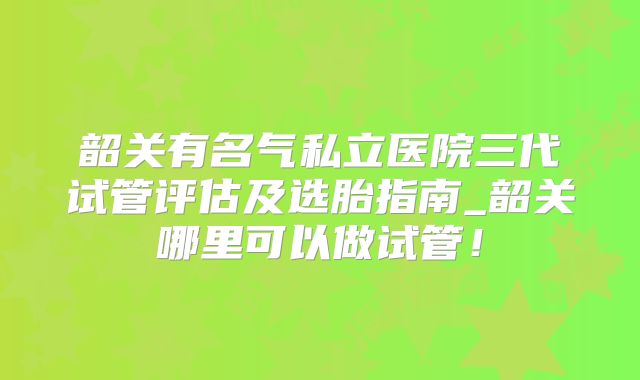 韶关有名气私立医院三代试管评估及选胎指南_韶关哪里可以做试管!