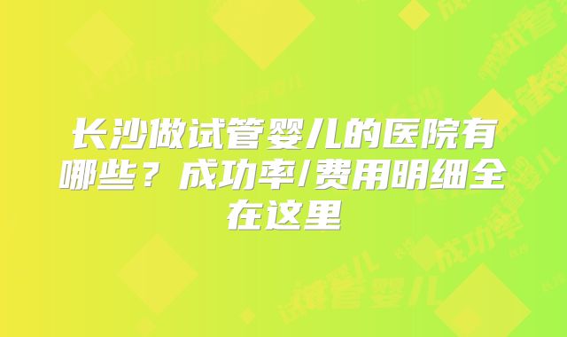 长沙做试管婴儿的医院有哪些？成功率/费用明细全在这里