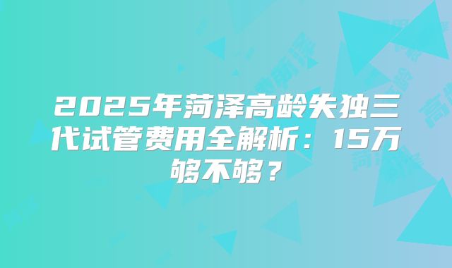 2025年菏泽高龄失独三代试管费用全解析：15万够不够？