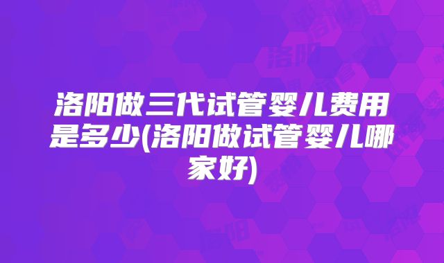 洛阳做三代试管婴儿费用是多少(洛阳做试管婴儿哪家好)