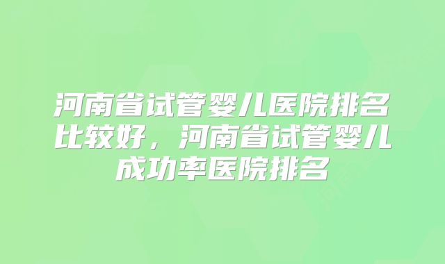 河南省试管婴儿医院排名比较好，河南省试管婴儿成功率医院排名