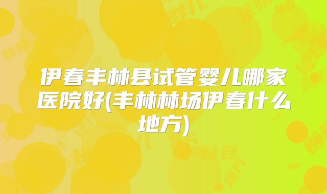 伊春丰林县试管婴儿哪家医院好(丰林林场伊春什么地方)