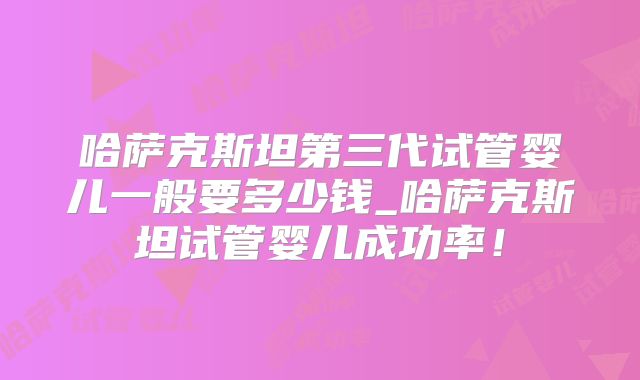 哈萨克斯坦第三代试管婴儿一般要多少钱_哈萨克斯坦试管婴儿成功率!