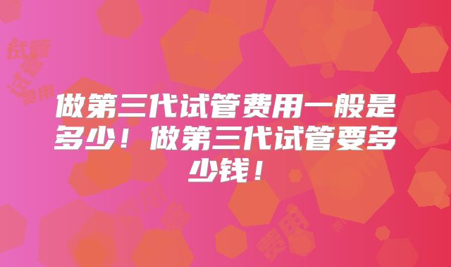 做第三代试管费用一般是多少！做第三代试管要多少钱！