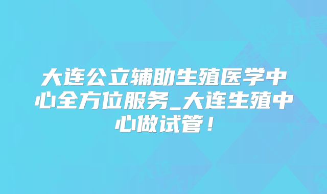 大连公立辅助生殖医学中心全方位服务_大连生殖中心做试管！