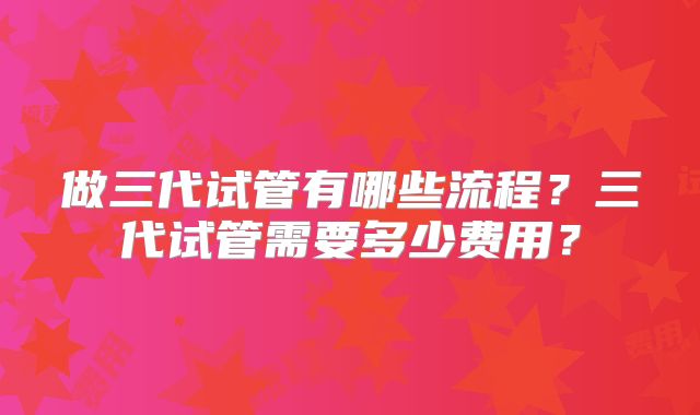 做三代试管有哪些流程？三代试管需要多少费用？