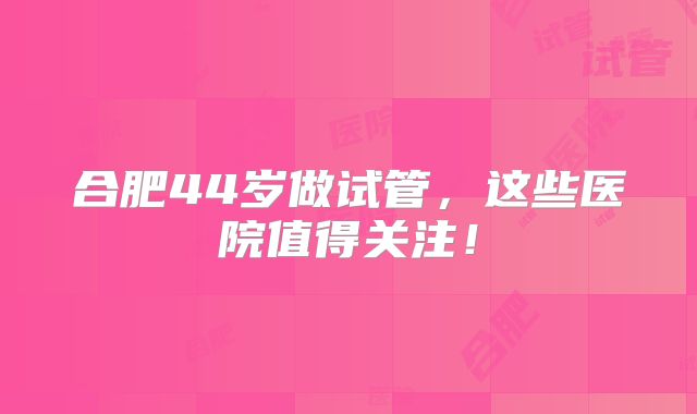 合肥44岁做试管,这些医院值得关注!