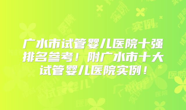 广水市试管婴儿医院十强排名参考!附广水市十大试管婴儿医院实例!