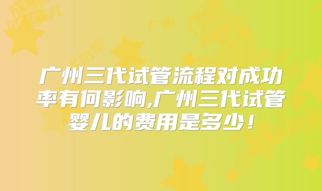 广州三代试管流程对成功率有何影响,广州三代试管婴儿的费用是多少!