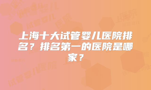 上海十大试管婴儿医院排名？排名第一的医院是哪家？
