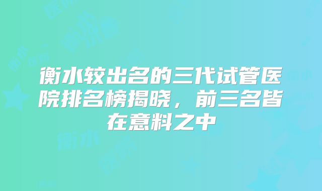 衡水较出名的三代试管医院排名榜揭晓，前三名皆在意料之中
