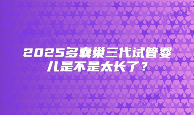2025多囊巢三代试管婴儿是不是太长了？