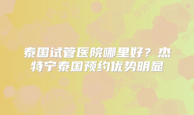 泰国试管医院哪里好？杰特宁泰国预约优势明显