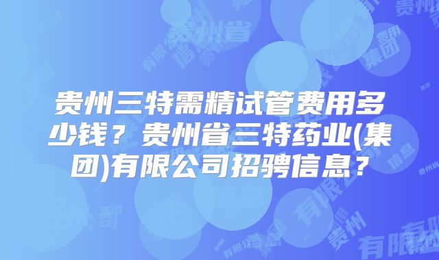 贵州三特需精试管费用多少钱？贵州省三特药业(集团)有限公司招骋信息？