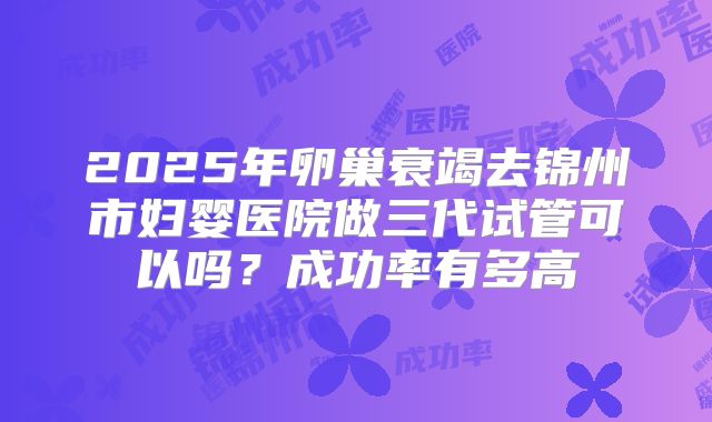 2025年卵巢衰竭去锦州市妇婴医院做三代试管可以吗?成功率有多高