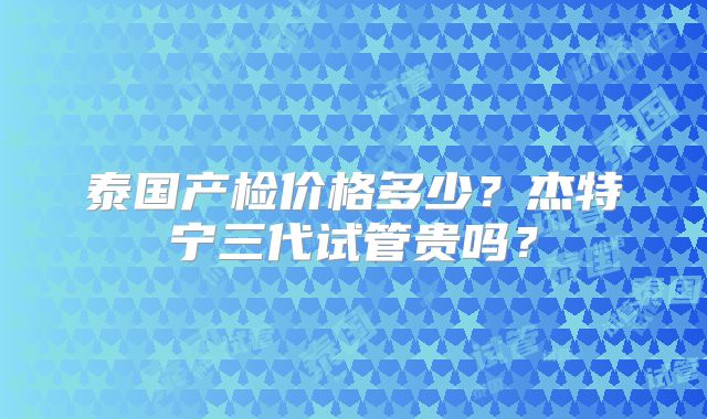 泰国产检价格多少？杰特宁三代试管贵吗？