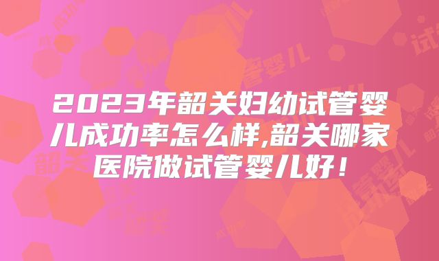 2023年韶关妇幼试管婴儿成功率怎么样,韶关哪家医院做试管婴儿好！