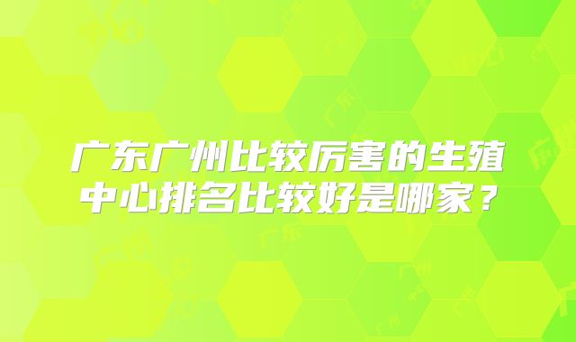 广东广州比较厉害的生殖中心排名比较好是哪家？