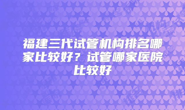 福建三代试管机构排名哪家比较好？试管哪家医院比较好