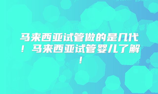 马来西亚试管做的是几代!马来西亚试管婴儿了解!