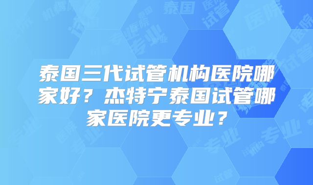 泰国三代试管机构医院哪家好？杰特宁泰国试管哪家医院更专业？