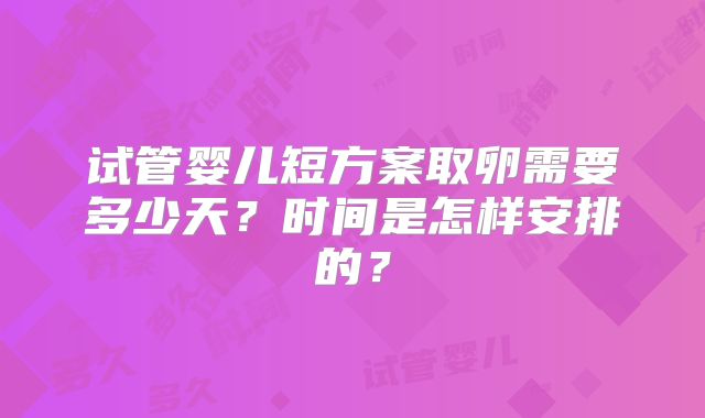 试管婴儿短方案取卵需要多少天?时间是怎样安排的?