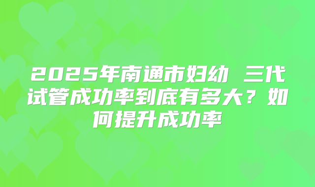2025年南通市妇幼 三代试管成功率到底有多大?如何提升成功率
