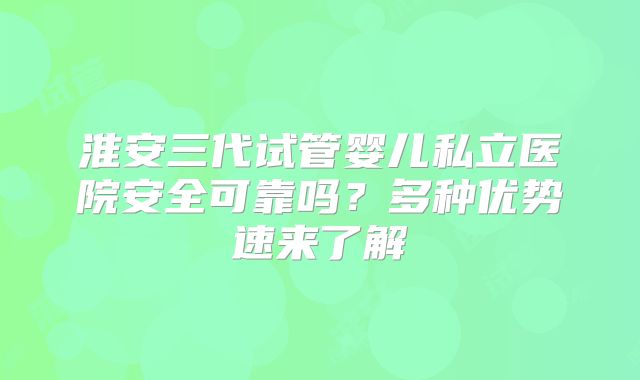 淮安三代试管婴儿私立医院安全可靠吗？多种优势速来了解