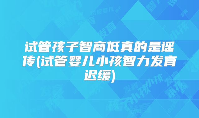 试管孩子智商低真的是谣传(试管婴儿小孩智力发育迟缓)
