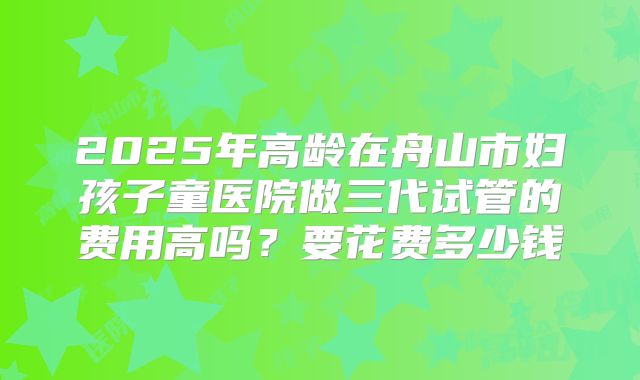 2025年高龄在舟山市妇孩子童医院做三代试管的费用高吗？要花费多少钱