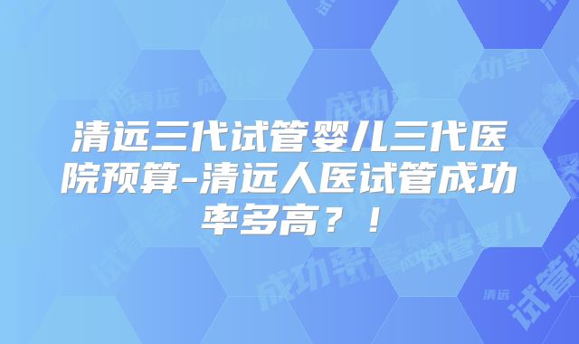 清远三代试管婴儿三代医院预算-清远人医试管成功率多高？！