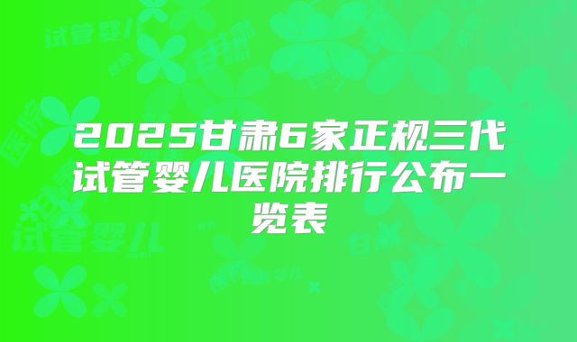 2025甘肃6家正规三代试管婴儿医院排行公布一览表