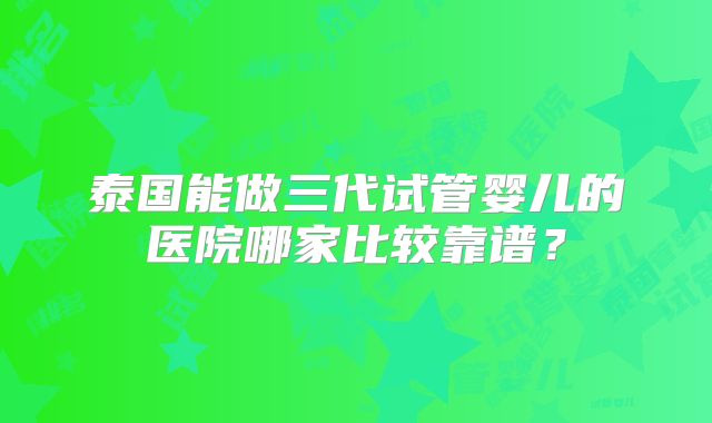 泰国能做三代试管婴儿的医院哪家比较靠谱?