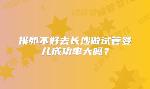 排卵不好去长沙做试管婴儿成功率大吗？