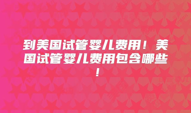 到美国试管婴儿费用！美国试管婴儿费用包含哪些！