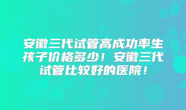 安徽三代试管高成功率生孩子价格多少!安徽三代试管比较好的医院!