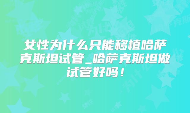 女性为什么只能移植哈萨克斯坦试管_哈萨克斯坦做试管好吗！