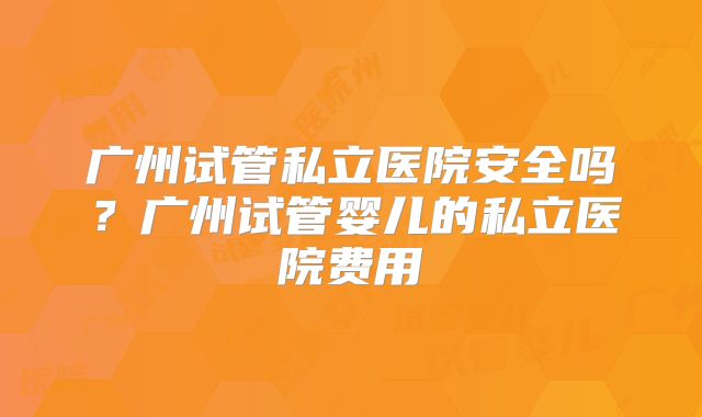 广州试管私立医院安全吗？广州试管婴儿的私立医院费用