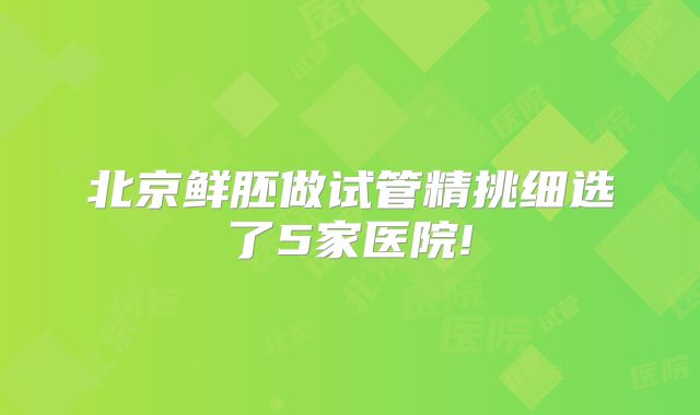 北京鲜胚做试管精挑细选了5家医院!