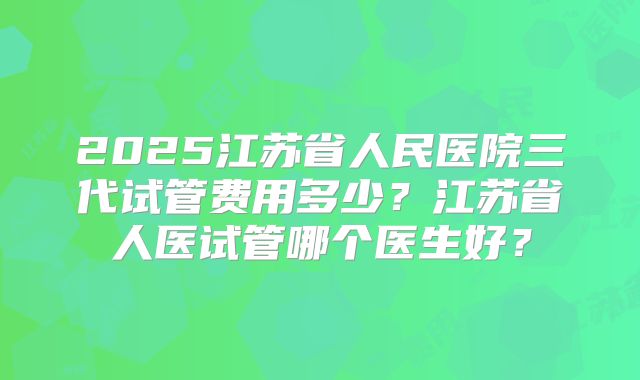 2025江苏省人民医院三代试管费用多少？江苏省人医试管哪个医生好？