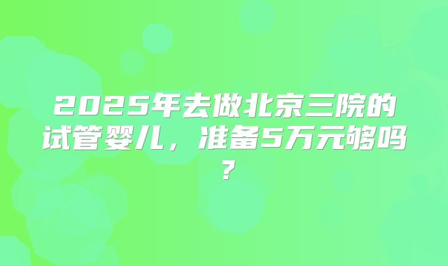 2025年去做北京三院的试管婴儿，准备5万元够吗？