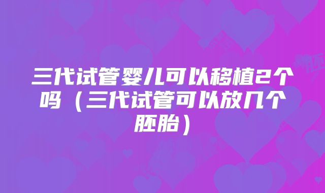三代试管婴儿可以移植2个吗（三代试管可以放几个胚胎）